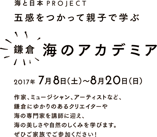 鎌倉 海のアカデミア 2017年7月8日(土) 〜 8月20日(日) 五感をつかって親子で学ぶ 作家、ミュージシャン、アーティストなど、 鎌倉にゆかりのあるクリエイターや 海の専門家を講師に迎え、 海の美しさや自然のしくみを学びます。 ぜひご家族でご参加ください！